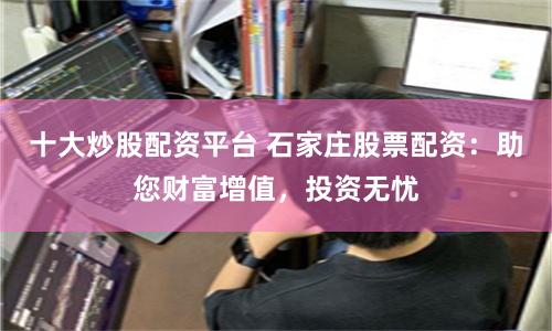 十大炒股配资平台 石家庄股票配资：助您财富增值，投资无忧