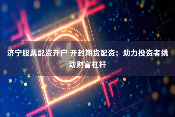 济宁股票配资开户 开封期货配资：助力投资者撬动财富杠杆