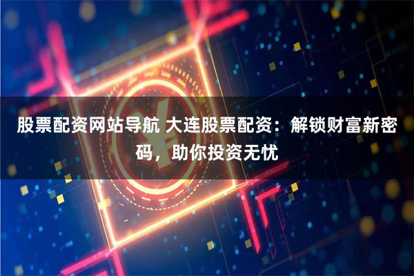 股票配资网站导航 大连股票配资：解锁财富新密码，助你投资无忧