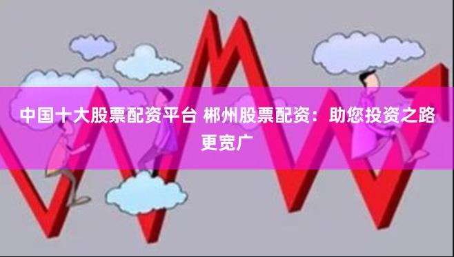 中国十大股票配资平台 郴州股票配资:助您投资之路更宽广