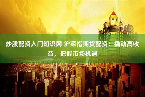 炒股配资入门知识网 沪深指期货配资：撬动高收益，把握市场机遇