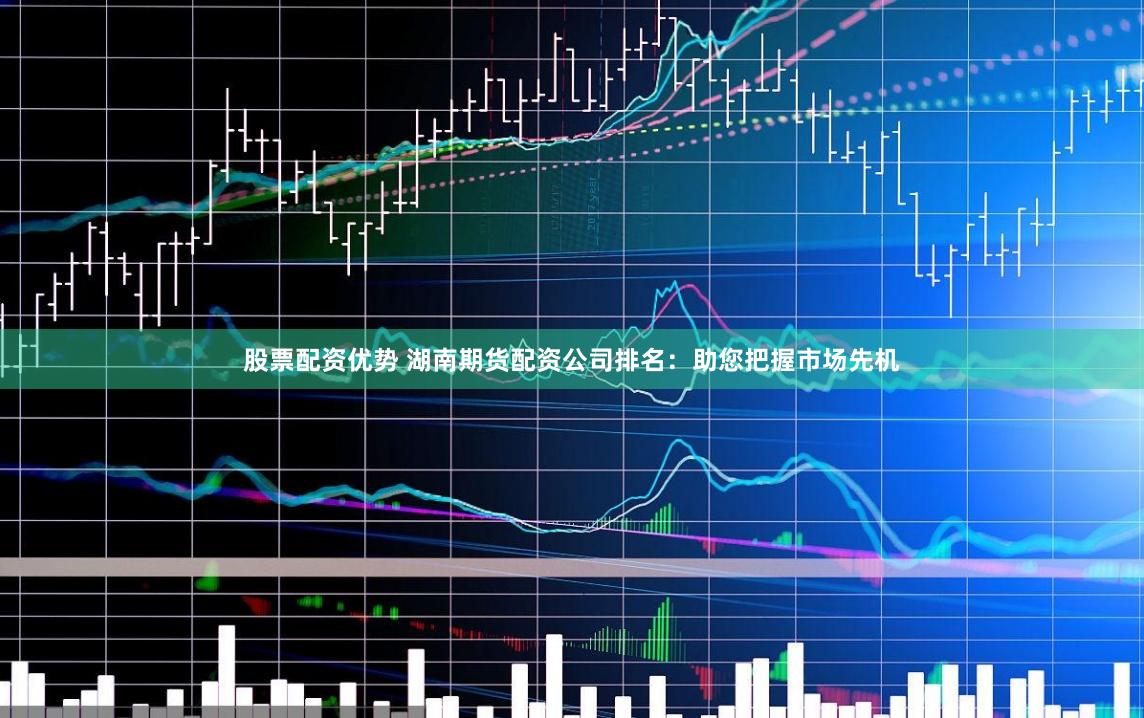 股票配资优势 湖南期货配资公司排名：助您把握市场先机