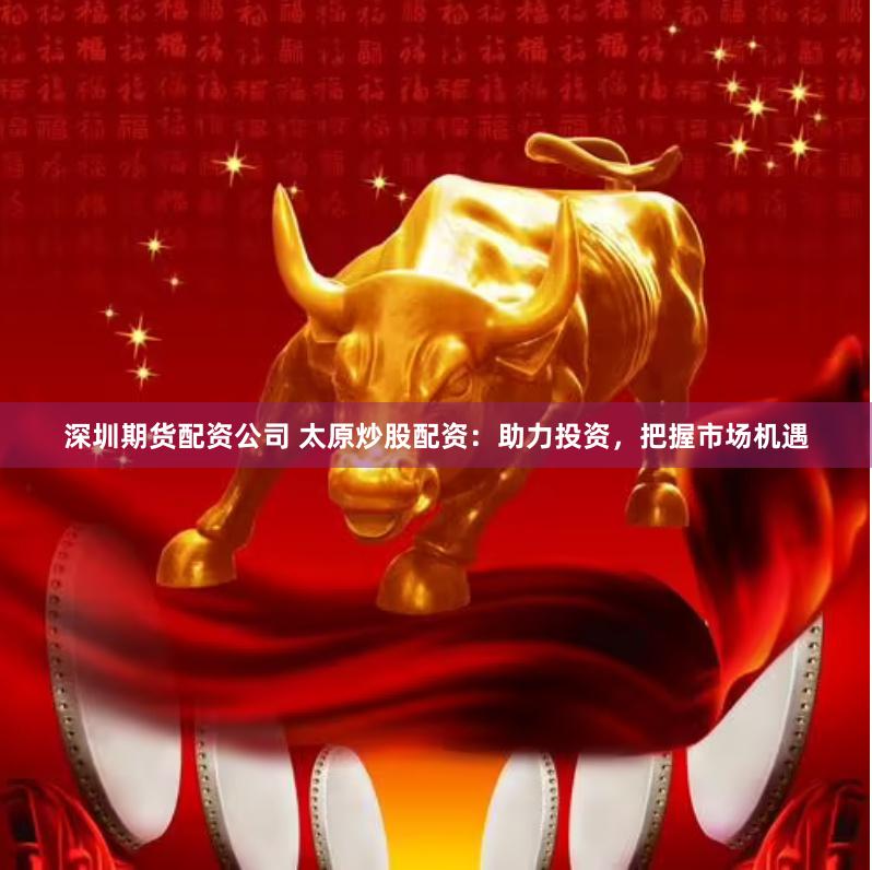 深圳期货配资公司 太原炒股配资:助力投资,把握市场机遇