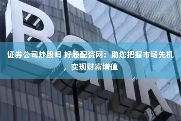 证券公司炒股吗 好股配资网:助您把握市场先机,实现财富增值