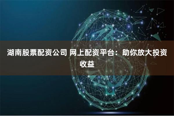 湖南股票配资公司 网上配资平台：助你放大投资收益