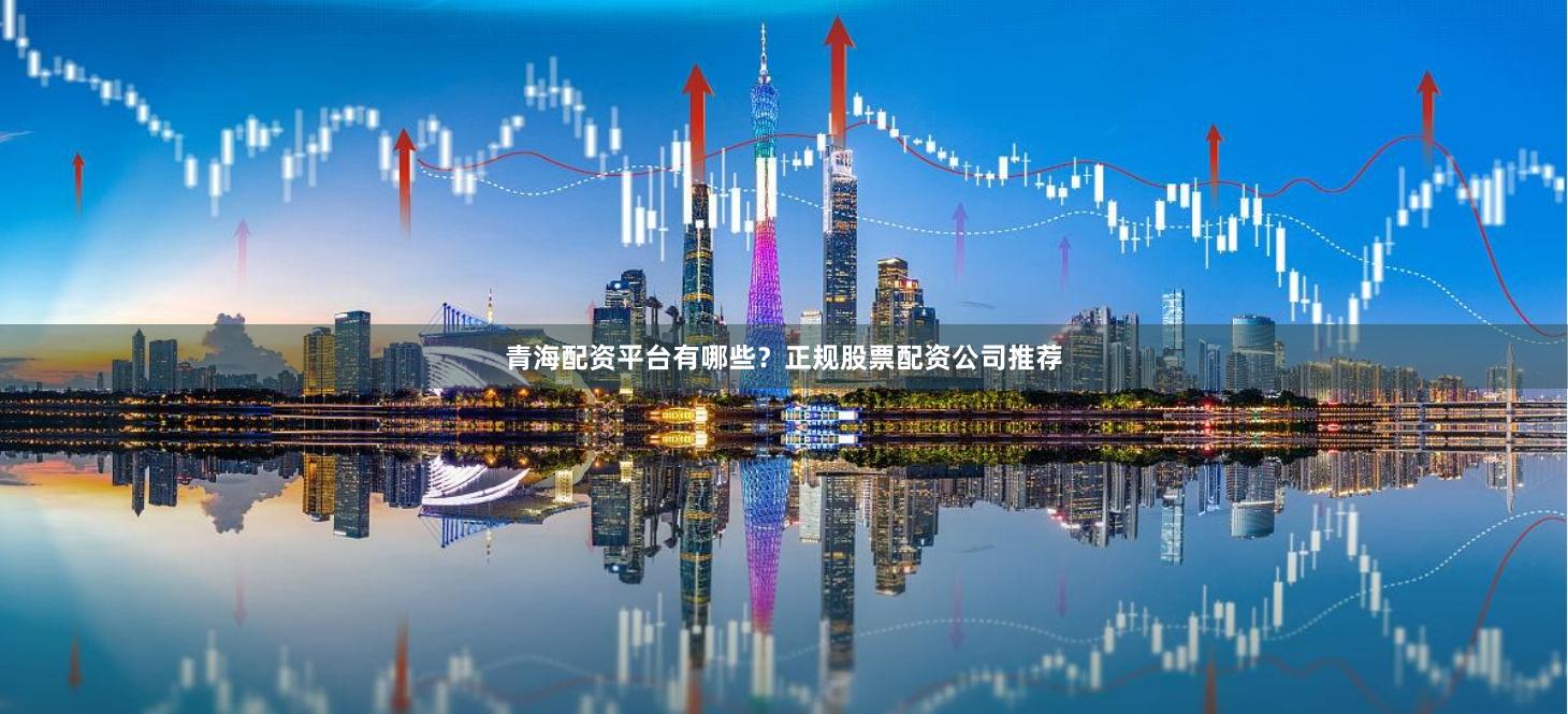 青海配资平台有哪些?正规股票配资公司推荐