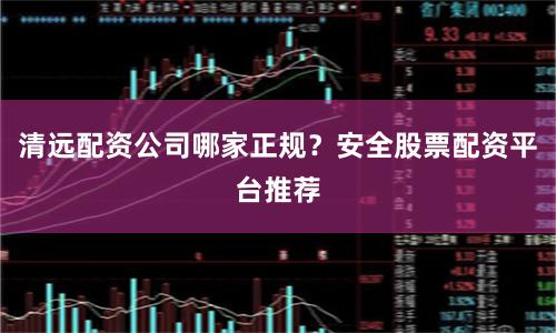 清远配资公司哪家正规?安全股票配资平台推荐