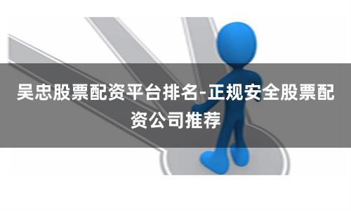 吴忠股票配资平台排名-正规安全股票配资公司推荐