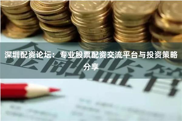 深圳配资论坛：专业股票配资交流平台与投资策略分享