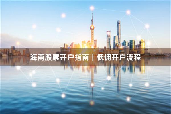 海南股票开户指南｜低佣开户流程