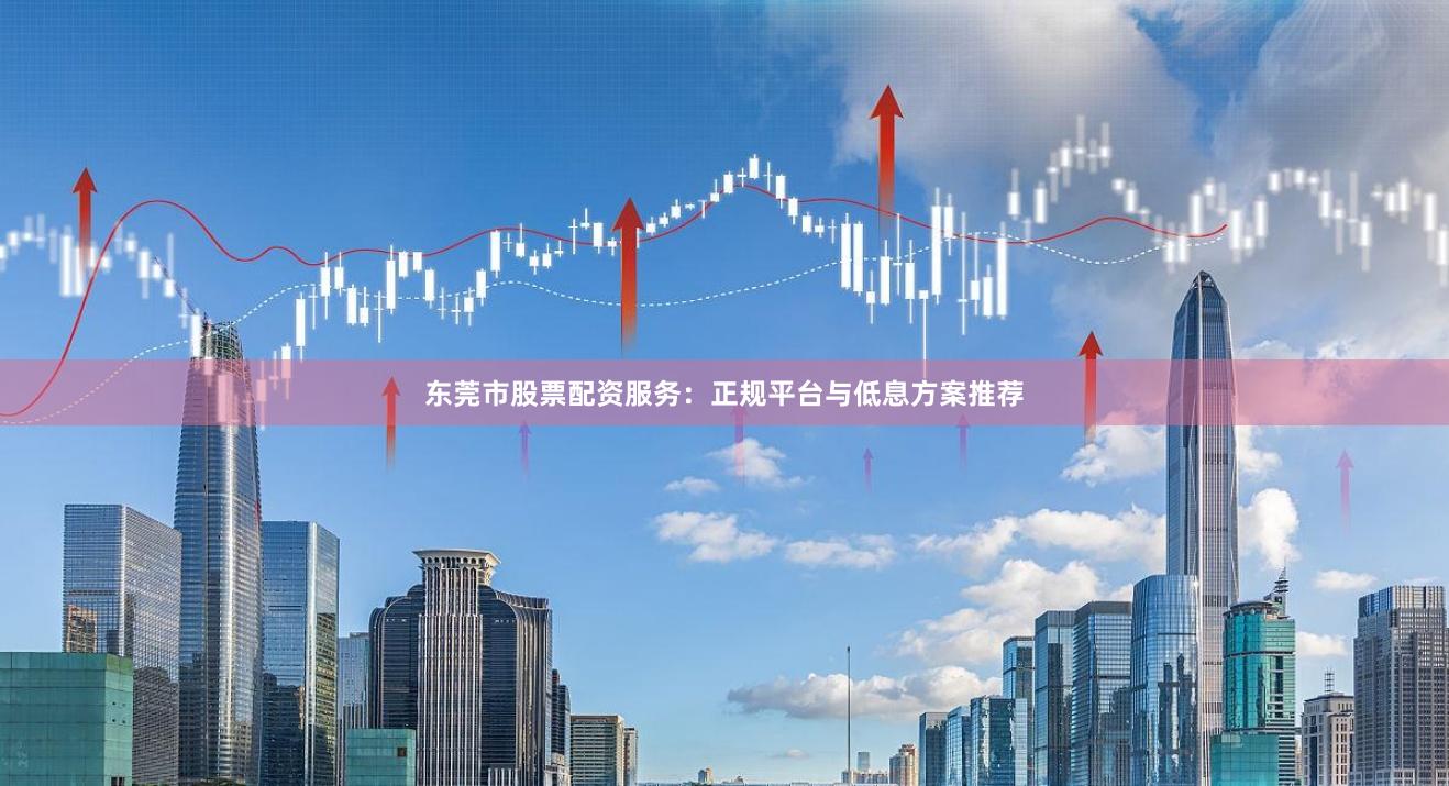 东莞市股票配资服务：正规平台与低息方案推荐